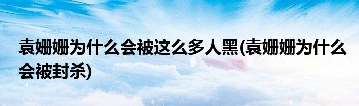 袁姗姗为什么会被这么多人黑(袁姗姗为什么会被封杀)