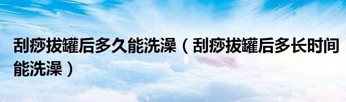 刮痧拔罐后多久能洗澡(刮痧拔罐后多长时间能洗澡)
