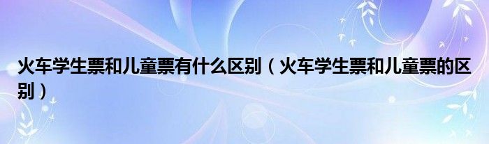 火车学生票和儿童票有什么区别(火车学生票和儿童票的区别)