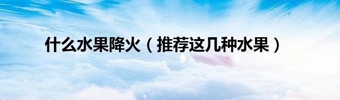 什么水果降火(推荐这几种水果)