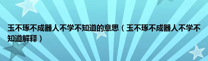 玉不琢不成器人不学不知道的意思(玉不琢不成器人不学不知道解释)