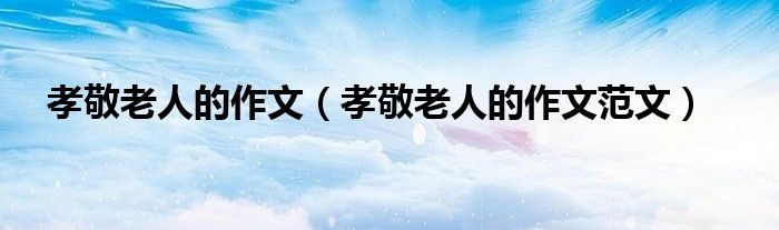 孝敬老人的作文(孝敬老人的作文范文)