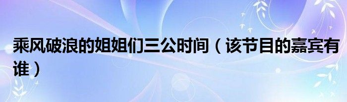 乘风破浪的姐姐们三公时间(该节目的嘉宾有谁)