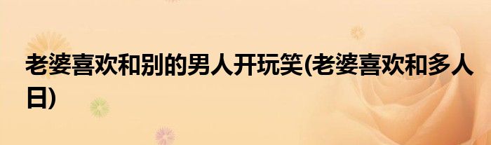 老婆喜欢和别的男人开玩笑(老婆喜欢和多人日)