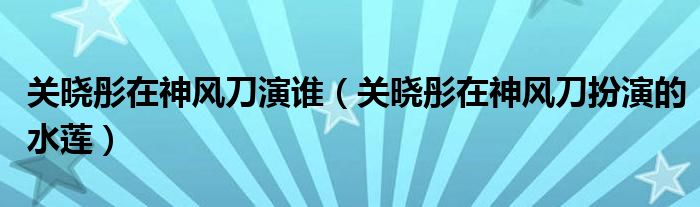 关晓彤在神风刀演谁（关晓彤在神风刀扮演的水莲）