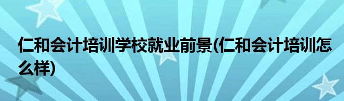 仁和会计培训学校就业前景(仁和会计培训怎么样)