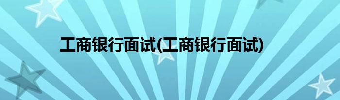 工商银行面试(工商银行面试)