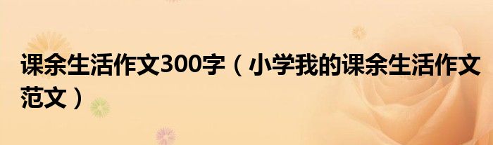 课余生活作文300字(小学我的课余生活作文范文)