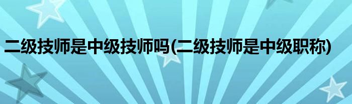 二级技师是中级技师吗(二级技师是中级职称)