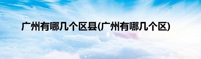 广州有哪几个区县(广州有哪几个区)