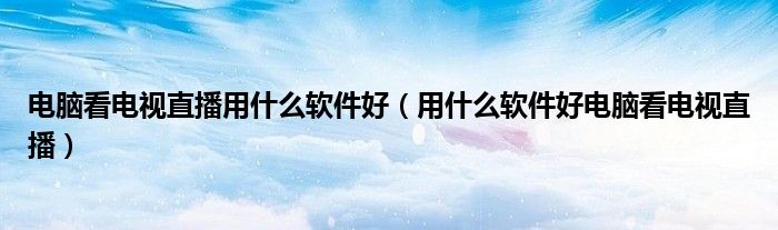 电脑看电视直播用什么软件好(用什么软件好电脑看电视直播)