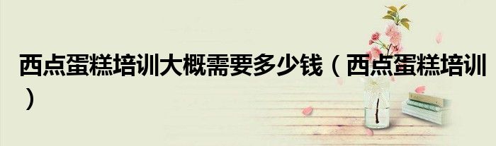 西点蛋糕培训大概需要多少钱(西点蛋糕培训)