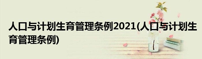 人口与计划生育管理条例2021(人口与计划生育管理条例)