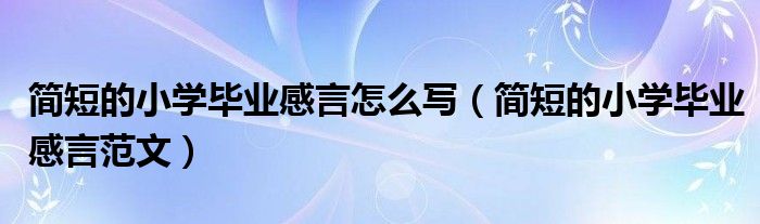 简短的小学毕业感言怎么写(简短的小学毕业感言范文)