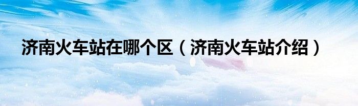 济南火车站在哪个区(济南火车站介绍)