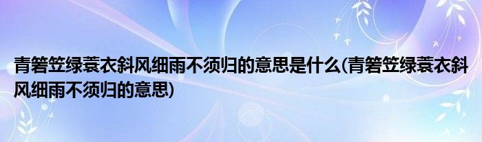 青箬笠绿蓑衣斜风细雨不须归的意思是什么(青箬笠绿蓑衣斜风细雨不须归的意思)