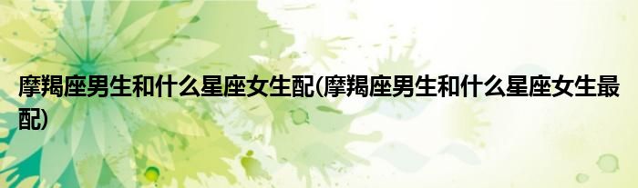 摩羯座男生和什么星座女生配(摩羯座男生和什么星座女生最配)