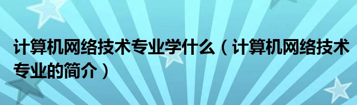 计算机网络技术专业学什么(计算机网络技术专业的简介)