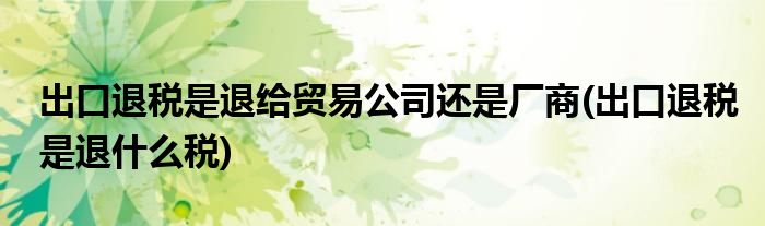 出口退税是退给贸易公司还是厂商(出口退税是退什么税)