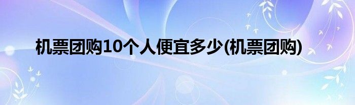 机票团购10个人便宜多少(机票团购)