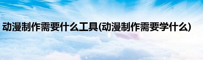 动漫制作需要什么工具(动漫制作需要学什么)