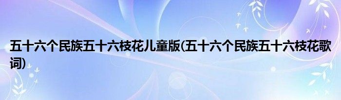 五十六个民族五十六枝花儿童版(五十六个民族五十六枝花歌词)