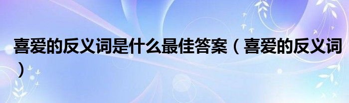 喜爱的反义词是什么最佳答案(喜爱的反义词)