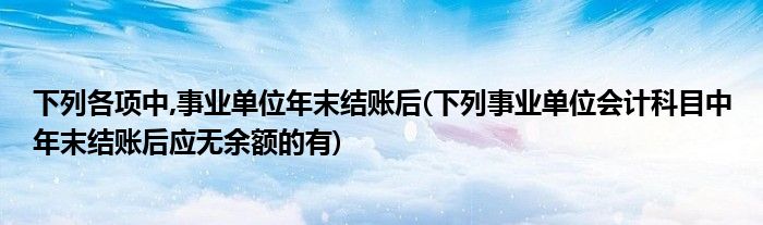 下列各项中,事业单位年末结账后(下列事业单位会计科目中年末结账后应无余额的有)