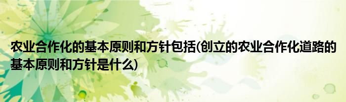农业合作化的基本原则和方针包括(创立的农业合作化道路的基本原则和方针是什么)