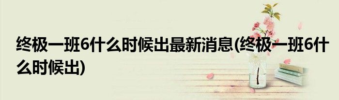 终极一班6什么时候出最新消息(终极一班6什么时候出)
