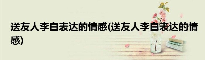 送友人李白表达的情感(送友人李白表达的情感)
