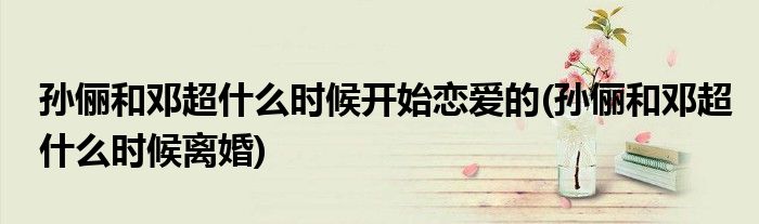 孙俪和邓超什么时候开始恋爱的(孙俪和邓超什么时候离婚)