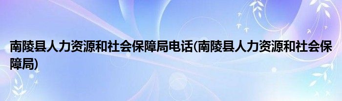 南陵县人力资源和社会保障局电话(南陵县人力资源和社会保障局)