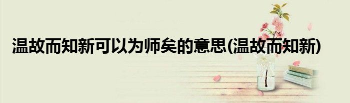 温故而知新可以为师矣的意思(温故而知新)