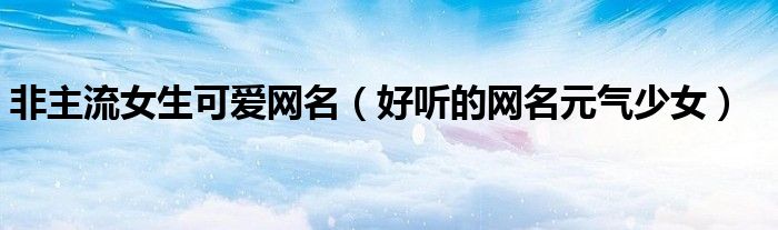 非主流女生可爱网名(好听的网名元气少女)