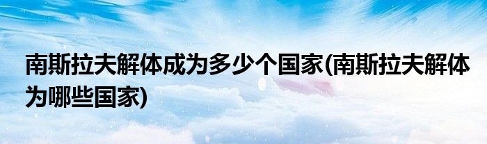 南斯拉夫解体成为多少个国家(南斯拉夫解体为哪些国家)