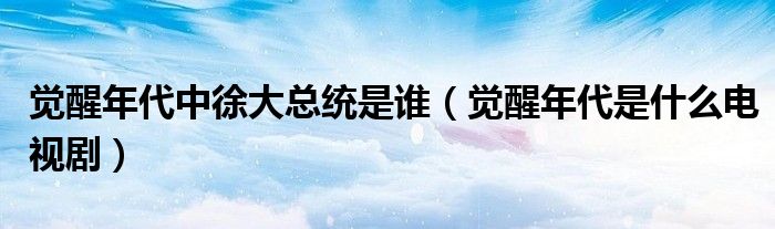 觉醒年代中徐大总统是谁(觉醒年代是什么电视剧)