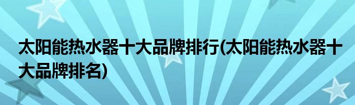 太阳能热水器十大品牌排行(太阳能热水器十大品牌排名)