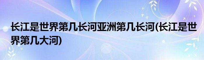 长江是世界第几长河亚洲第几长河(长江是世界第几大河)