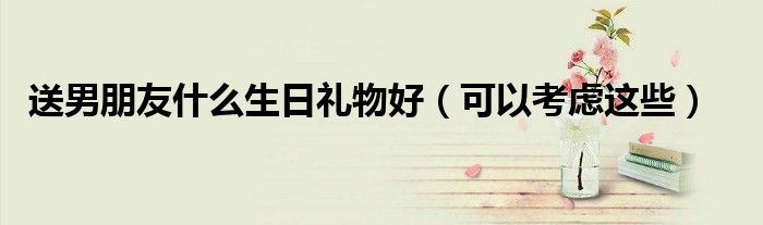 送男朋友什么生日礼物好(可以考虑这些)