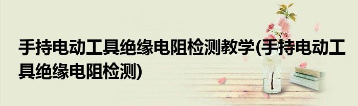 手持电动工具绝缘电阻检测教学(手持电动工具绝缘电阻检测)
