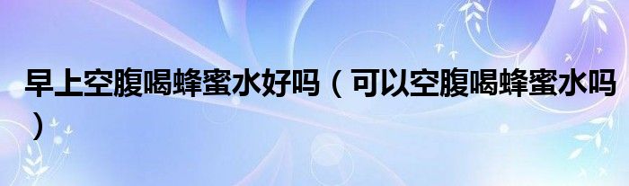 早上空腹喝蜂蜜水好吗(可以空腹喝蜂蜜水吗)