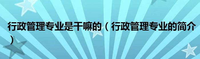 行政管理专业是干嘛的(行政管理专业的简介)
