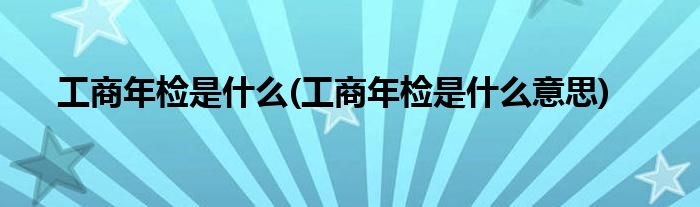 工商年检是什么(工商年检是什么意思)