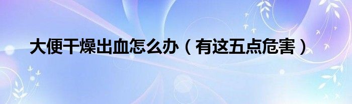 大便干燥出血怎么办(有这五点危害)