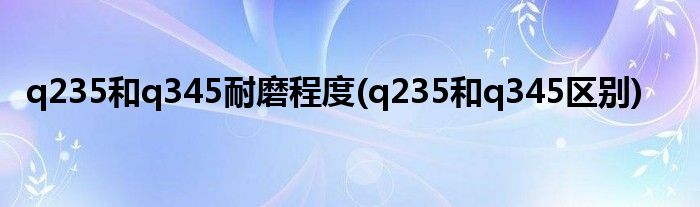 q235和q345耐磨程度(q235和q345区别)