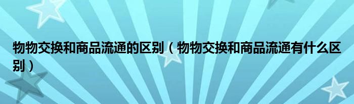 物物交换和商品流通的区别(物物交换和商品流通有什么区别)