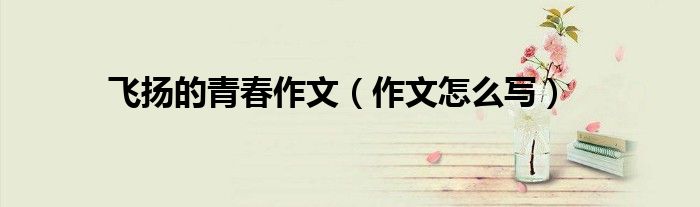 飞扬的青春作文(作文怎么写)