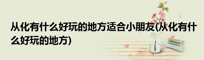 从化有什么好玩的地方适合小朋友(从化有什么好玩的地方)