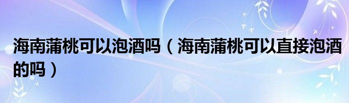 海南蒲桃可以泡酒吗(海南蒲桃可以直接泡酒的吗)